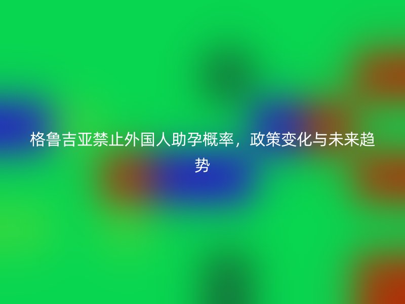 格鲁吉亚禁止外国人助孕概率，政策变化与未来趋势