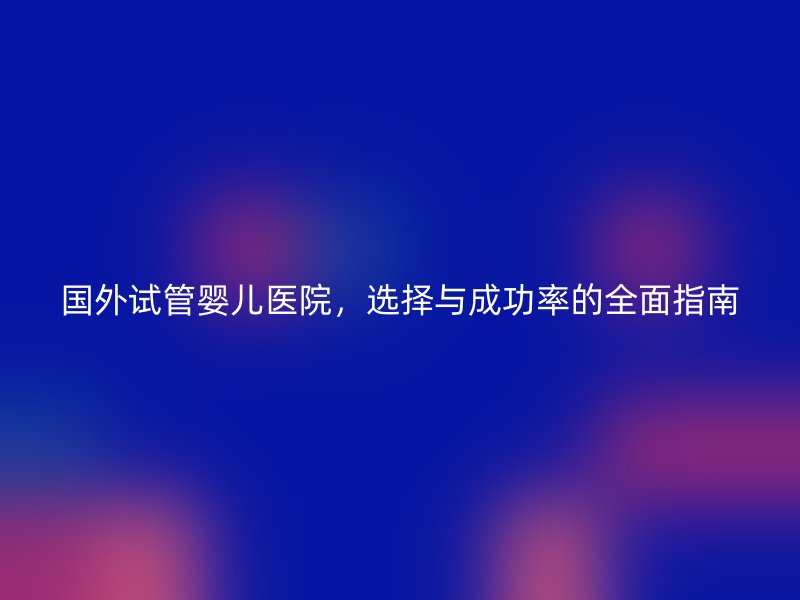 国外试管婴儿医院，选择与成功率的全面指南