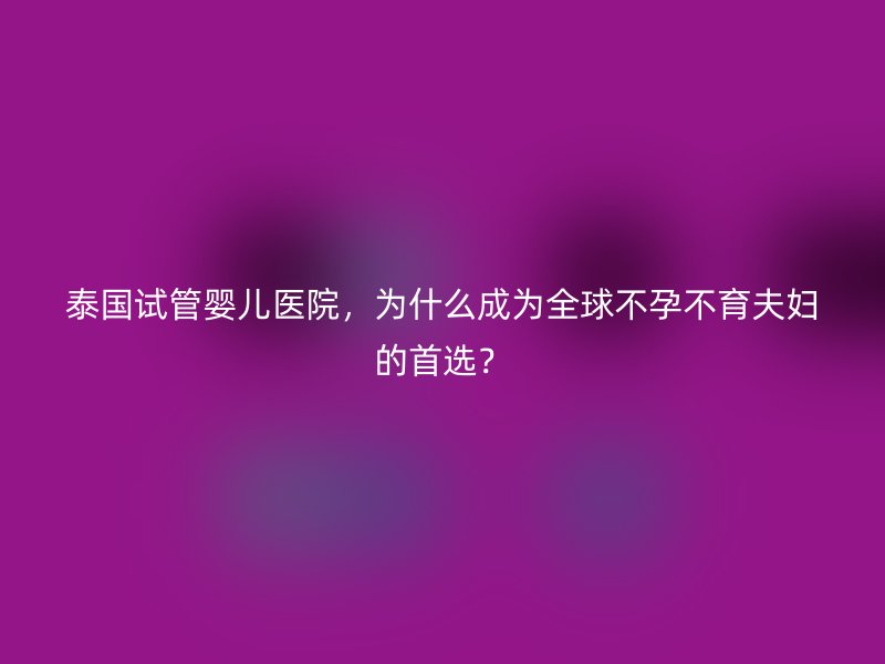 泰国试管婴儿医院，为什么成为全球不孕不育夫妇的首选？