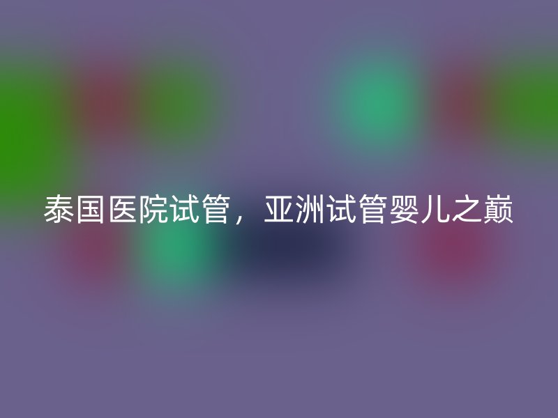 泰国医院试管，亚洲试管婴儿之巅
