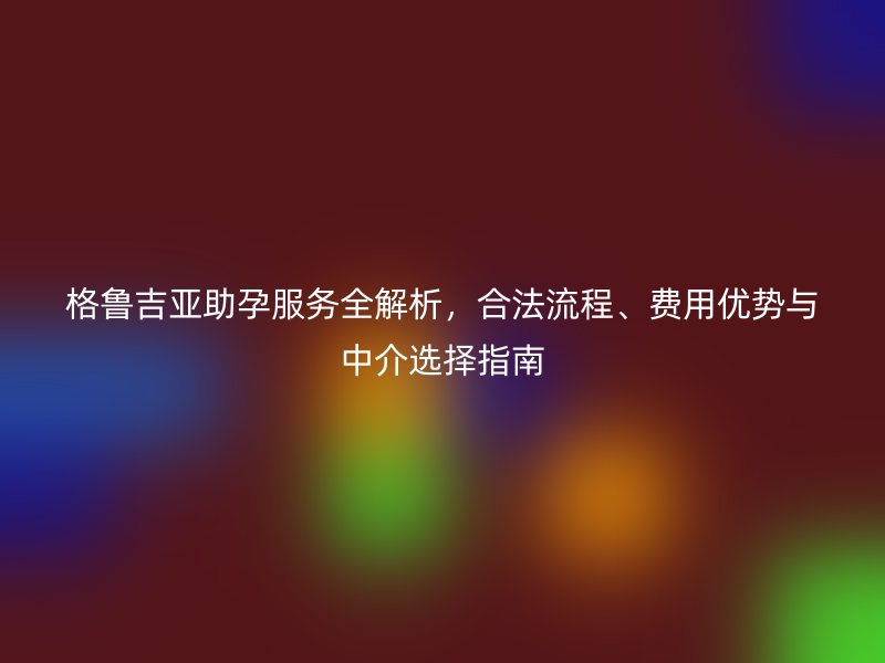 格鲁吉亚助孕服务全解析，合法流程、费用优势与中介选择指南