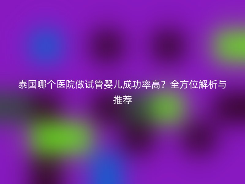 泰国哪个医院做试管婴儿成功率高？全方位解析与推荐