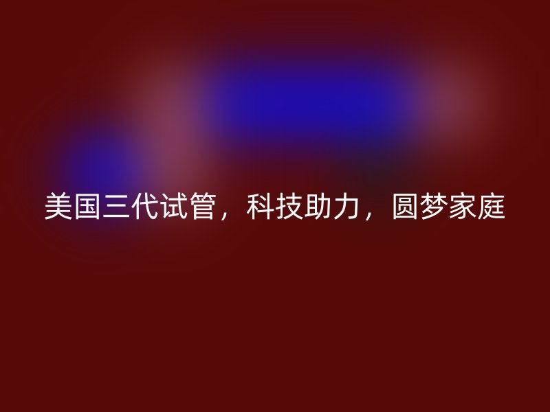 美国三代试管，科技助力，圆梦家庭