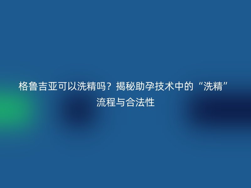 格鲁吉亚可以洗精吗？揭秘助孕技术中的“洗精”流程与合法性