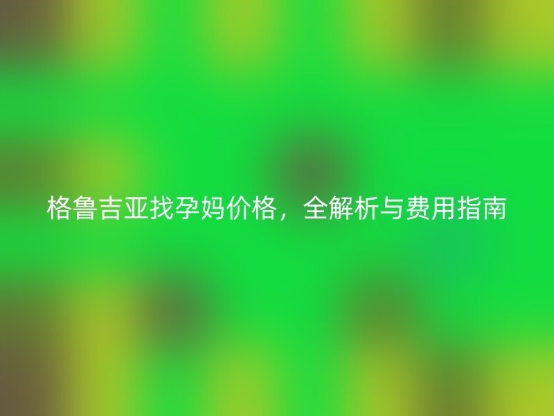 格鲁吉亚找孕妈价格,全解析与费用指南