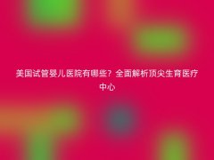 美国试管婴儿医院有哪些？全面解析顶尖生育医疗中心