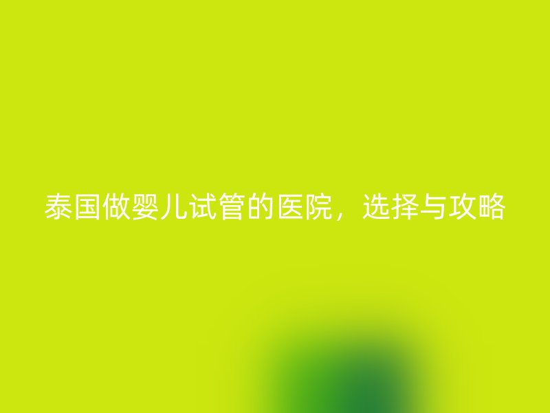 泰国做婴儿试管的医院，选择与攻略