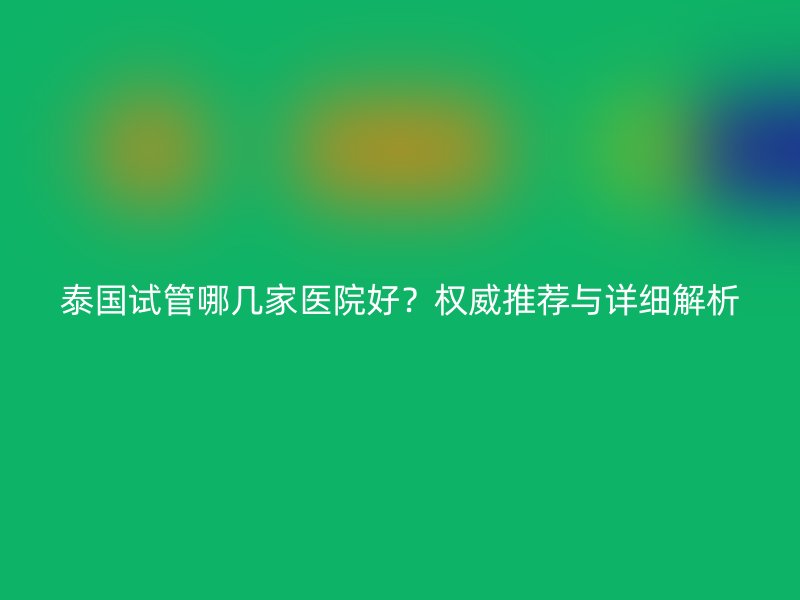 泰国试管哪几家医院好？权威推荐与详细解析