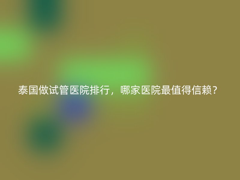 泰国做试管医院排行,哪家医院最值得信赖?