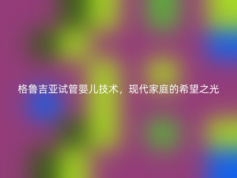 格鲁吉亚试管婴儿技术，现代家庭的希望之光