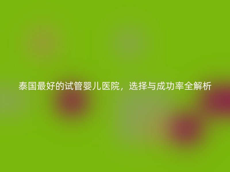 泰国最好的试管婴儿医院，选择与成功率全解析