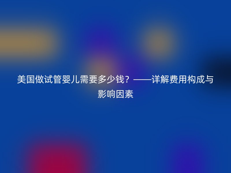 美国做试管婴儿需要多少钱？——详解费用构成与影响因素