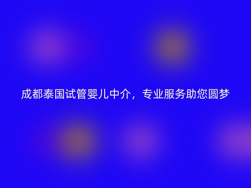 成都泰国试管婴儿中介，专业服务助您圆梦
