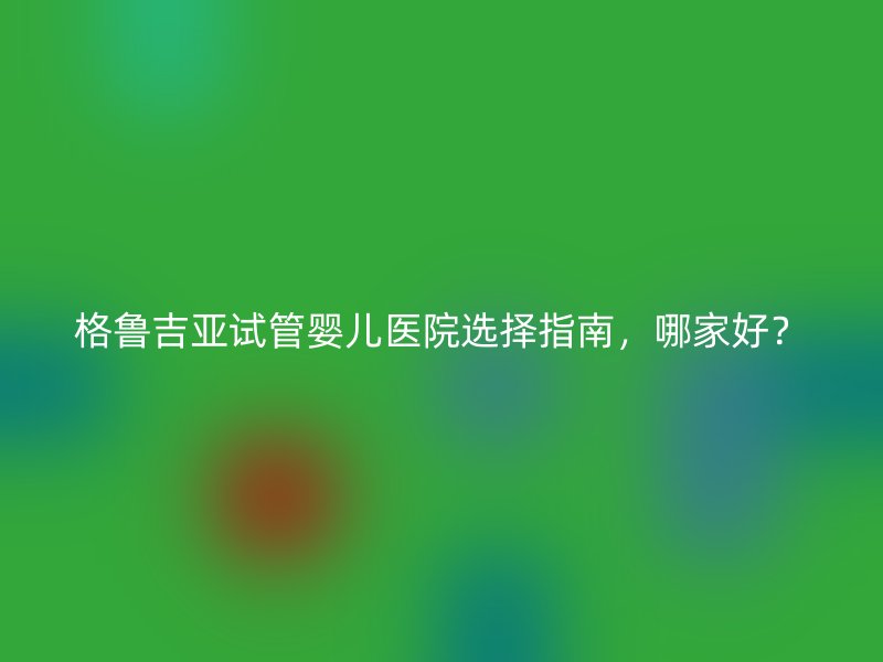 格鲁吉亚试管婴儿医院选择指南，哪家好？