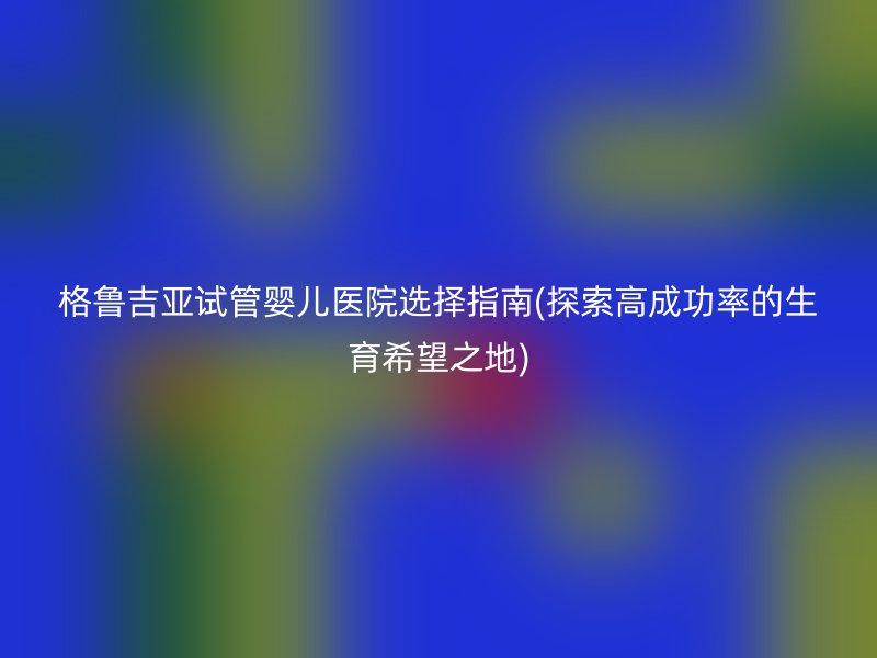 格鲁吉亚试管婴儿医院选择指南(探索高成功率的生育希望之地)