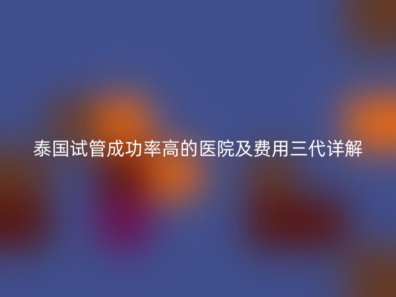 泰国试管成功率高的医院及费用三代详解