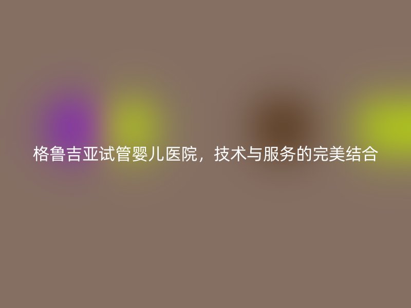 格鲁吉亚试管婴儿医院，技术与服务的完美结合