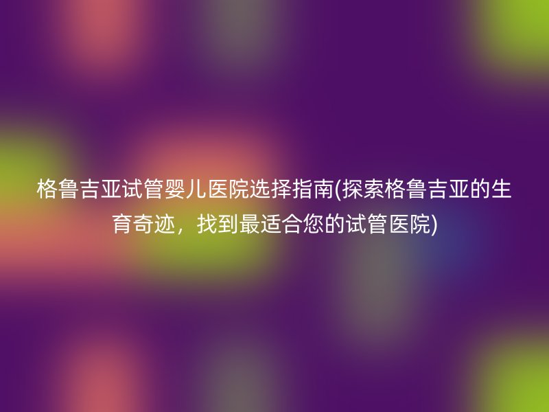 格鲁吉亚试管婴儿医院选择指南(探索格鲁吉亚的生育奇迹，找到最适合您的<a href='/' target='_blank'><u>试管医院</u></a>)