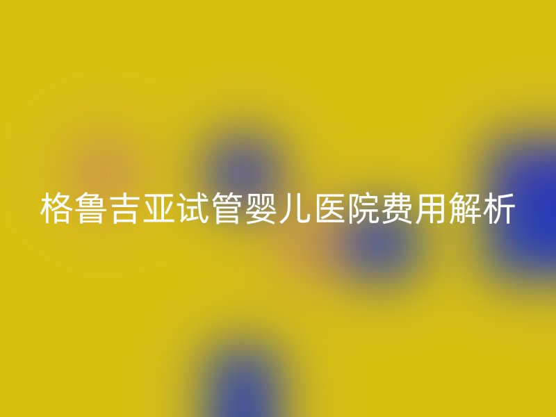 格鲁吉亚试管婴儿医院费用解析