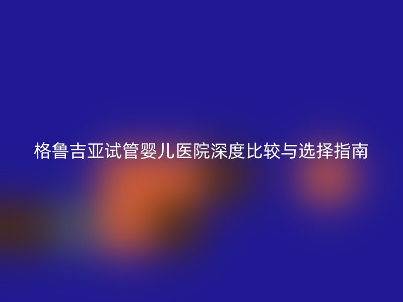 格鲁吉亚试管婴儿医院深度比较与选择指南