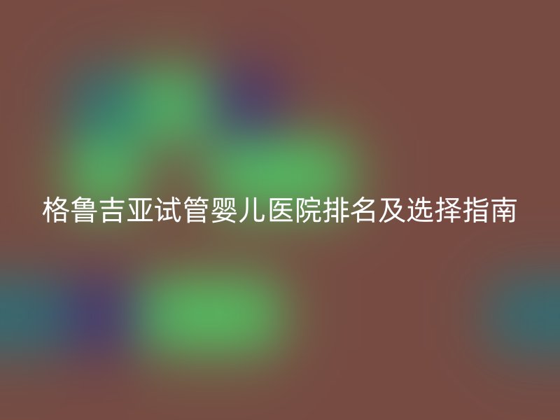 格鲁吉亚<a href='/' target='_blank'><u>试管婴儿医院</u></a>排名及选择指南