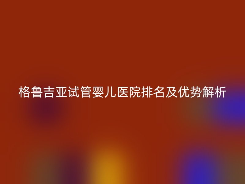 格鲁吉亚<a href='/' target='_blank'><u>试管婴儿医院</u></a>排名及优势解析