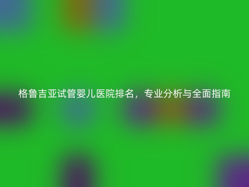格鲁吉亚<a href='/' target='_blank'><u>试管婴儿医院</u></a>排名，专业分析与全面指南
