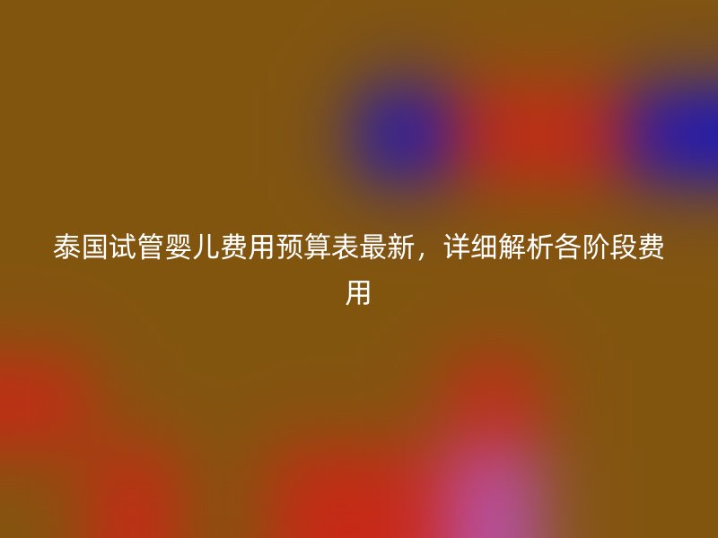 泰国试管婴儿费用预算表最新，详细解析各阶段费用
