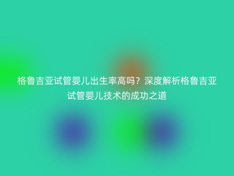 格鲁吉亚试管婴儿出生率高吗？深度解析格鲁吉亚试管婴儿技术的成功之道