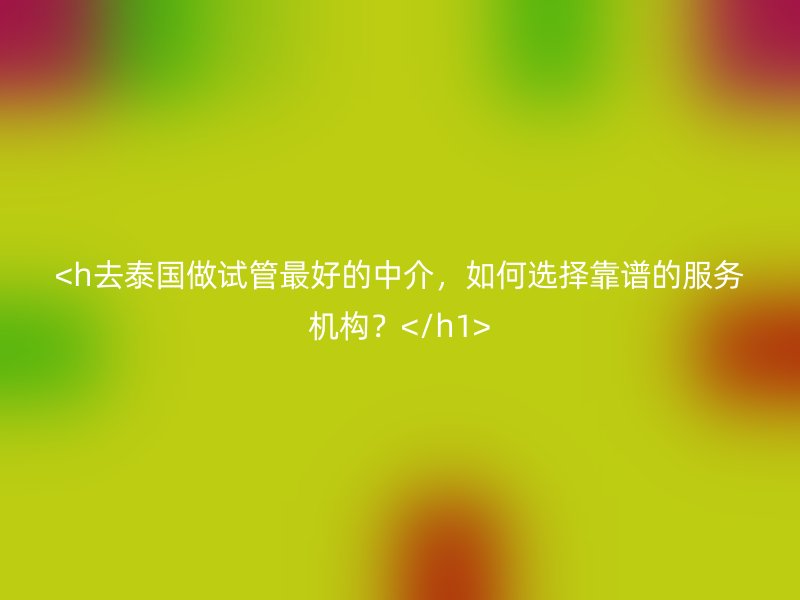 <h去泰国做试管最好的中介，如何选择靠谱的服务机构？</h1>