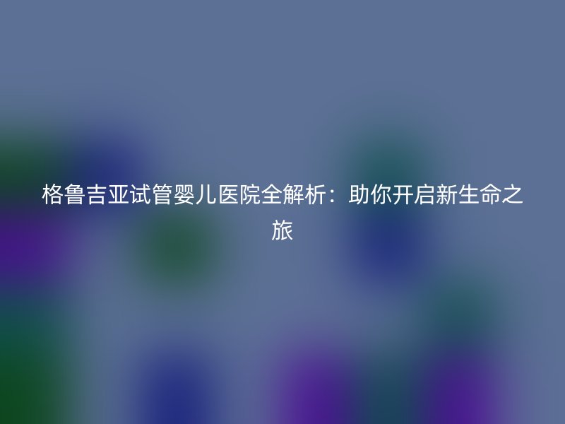 格鲁吉亚<a href='/' target='_blank'><u>试管婴儿医院</u></a>全解析：助你开启新生命之旅