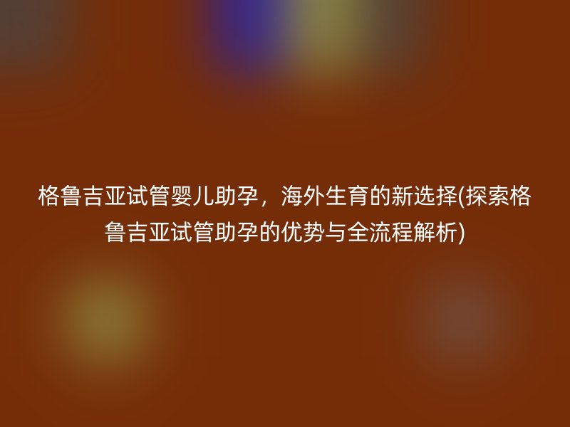 格鲁吉亚试管婴儿助孕，海外生育的新选择(探索格鲁吉亚试管助孕的优势与全流程解析)