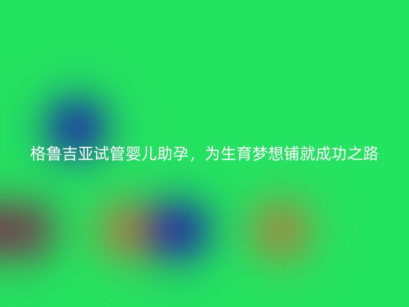 格鲁吉亚试管婴儿助孕，为生育梦想铺就成功之路
