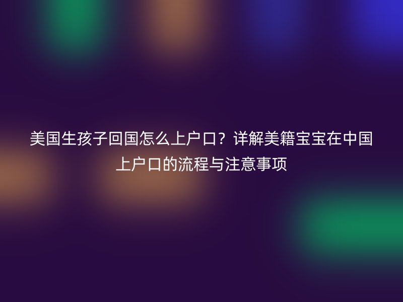 美国生孩子回国怎么上户口？详解美籍宝宝在中国上户口的流程与注意事项