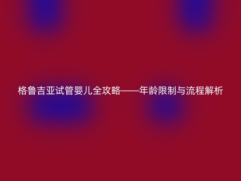 格鲁吉亚试管婴儿全攻略——年龄限制与流程解析
