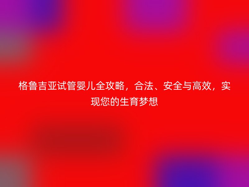 格鲁吉亚试管婴儿全攻略，合法、安全与高效，实现您的生育梦想