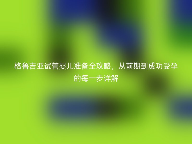 格鲁吉亚试管婴儿准备全攻略，从前期到成功受孕的每一步详解
