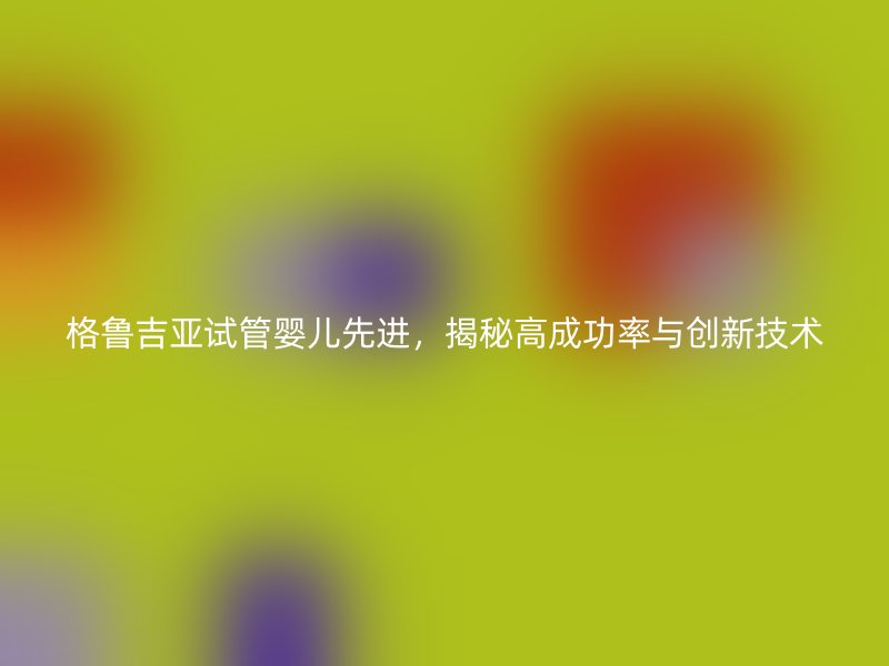 格鲁吉亚试管婴儿先进，揭秘高成功率与创新技术