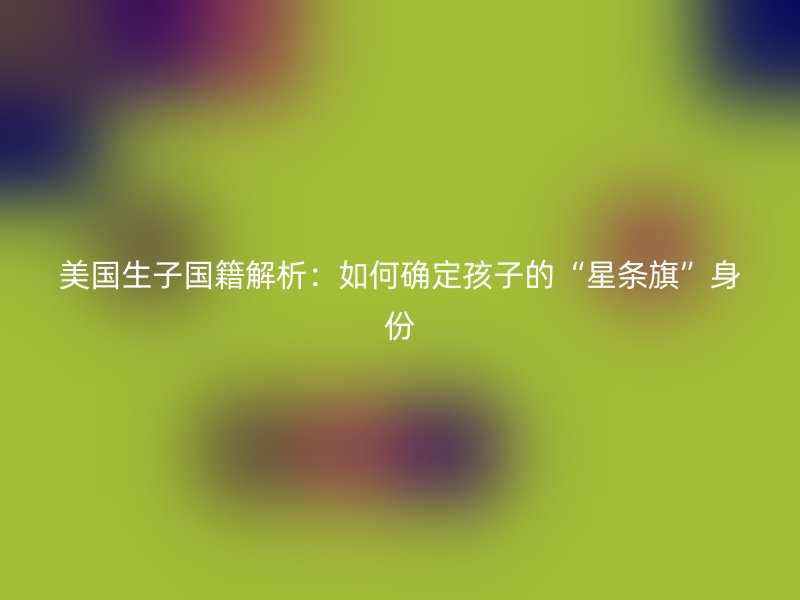 美国生子国籍解析：如何确定孩子的“星条旗”身份