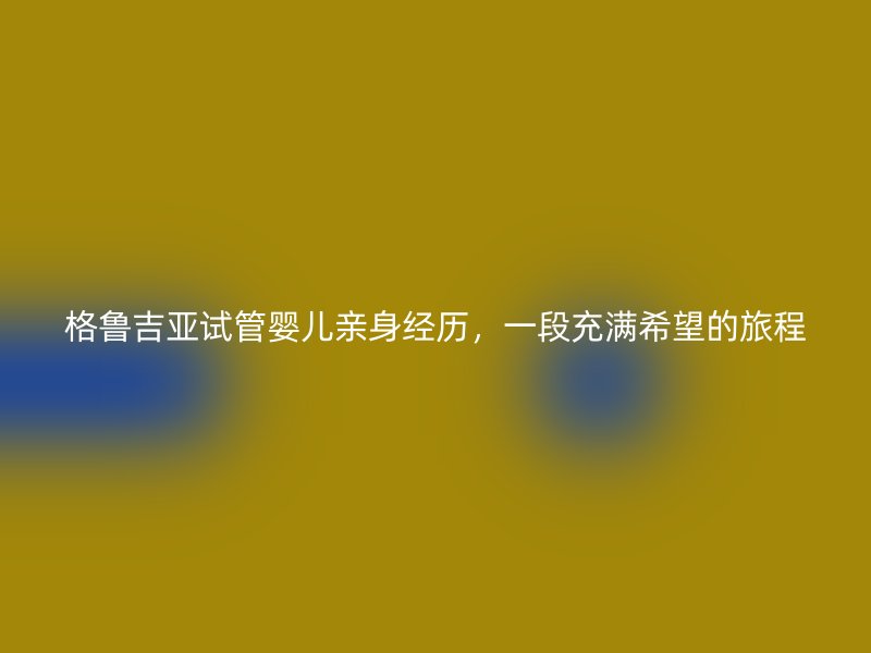 格鲁吉亚试管婴儿亲身经历，一段充满希望的旅程