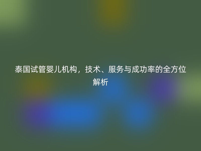 泰国试管婴儿机构，技术、服务与成功率的全方位解析