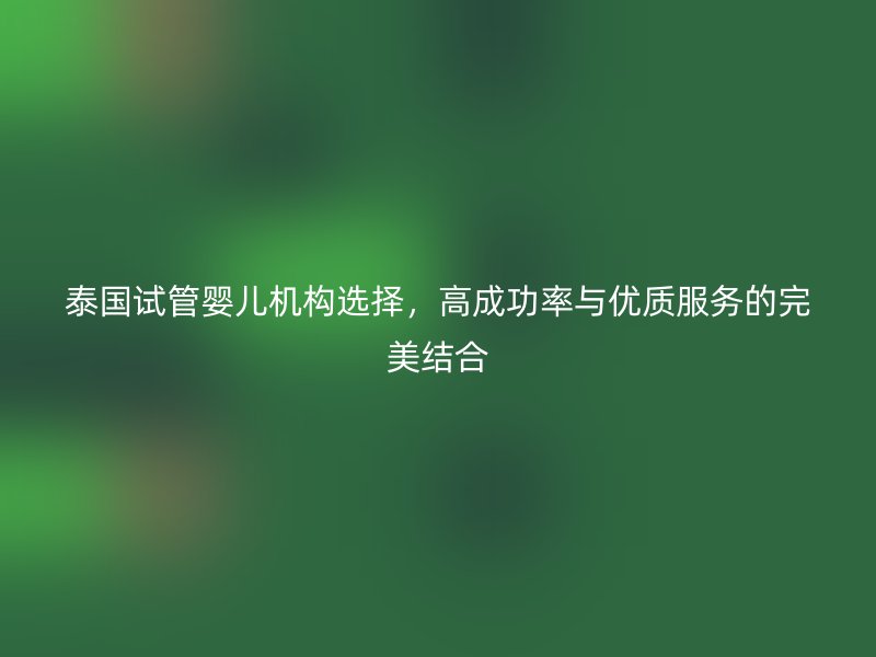 泰国试管婴儿机构选择，高成功率与优质服务的完美结合