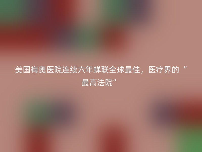 美国梅奥医院连续六年蝉联全球最佳，医疗界的“最高法院”