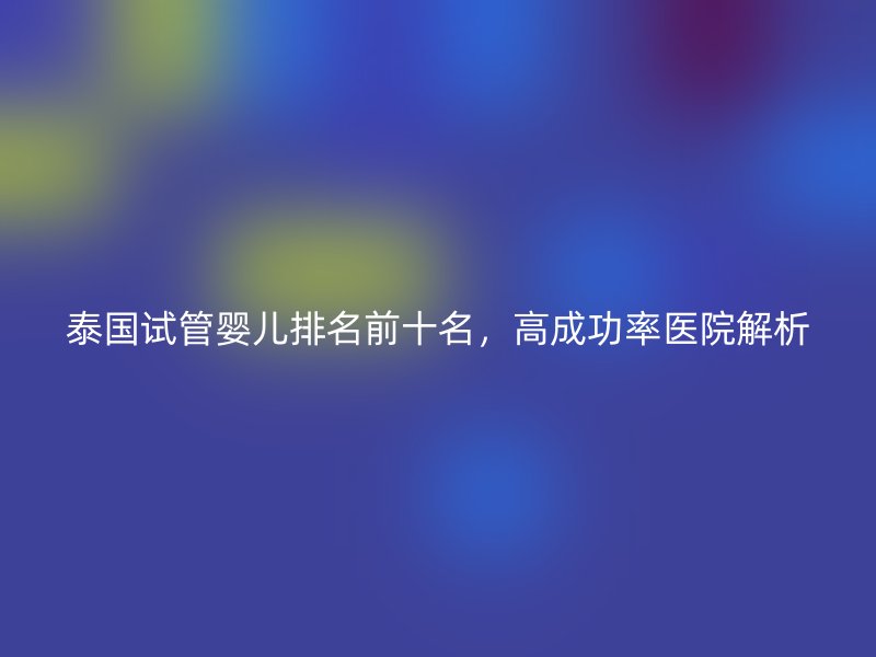 泰国试管婴儿排名前十名，高成功率医院解析