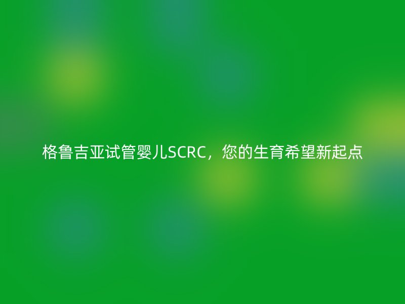 格鲁吉亚试管婴儿SCRC，您的生育希望新起点