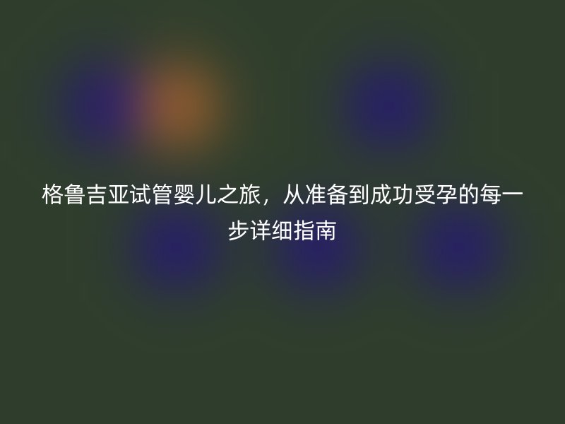 格鲁吉亚试管婴儿之旅，从准备到成功受孕的每一步详细指南