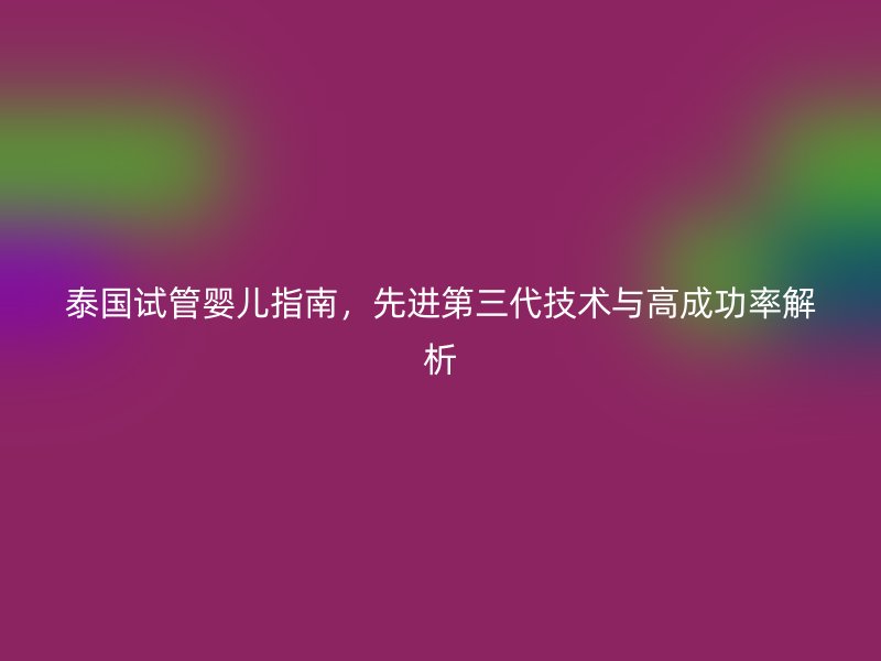泰国试管婴儿指南，先进第三代技术与高成功率解析