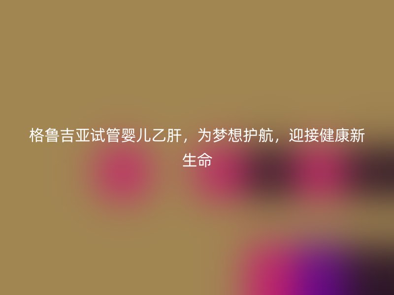 格鲁吉亚试管婴儿乙肝，为梦想护航，迎接健康新生命
