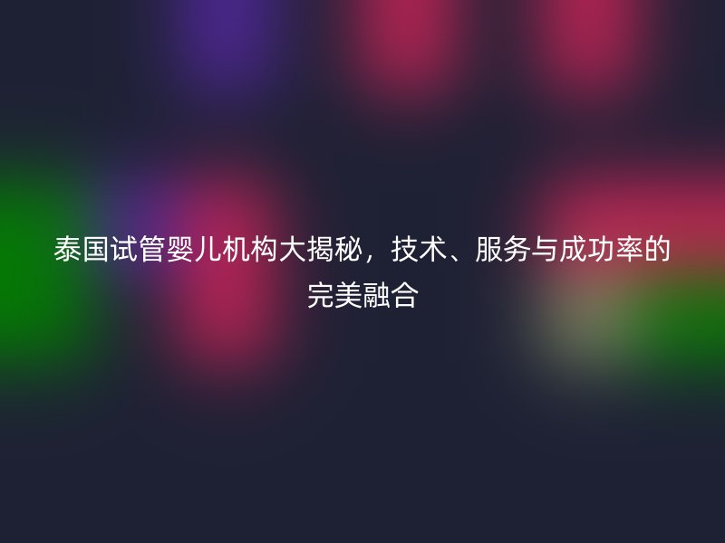 泰国试管婴儿机构大揭秘，技术、服务与成功率的完美融合