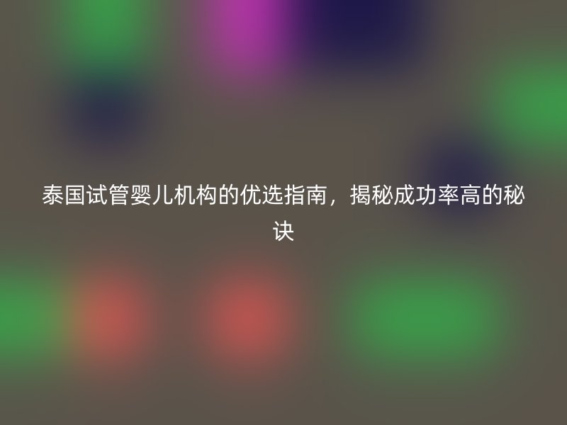 泰国试管婴儿机构的优选指南，揭秘成功率高的秘诀